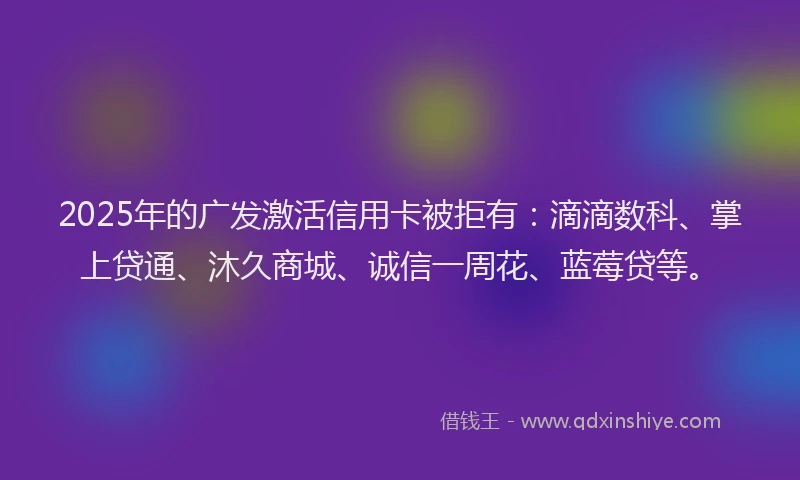 2025年的广发激活信用卡被拒有:滴滴数科、掌上贷通、沐久商城、诚信一周花、蓝莓贷等。
