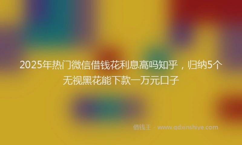 2025年热门微信借钱花利息高吗知乎，归纳5个无视黑花能下款一万元口子