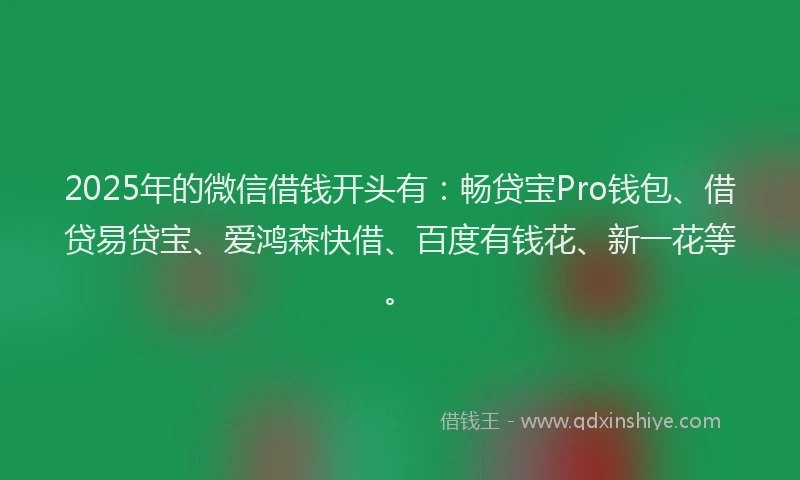 2025年的微信借钱开头有：畅贷宝Pro钱包、借贷易贷宝、爱鸿森快借、百度有钱花、新一花等。