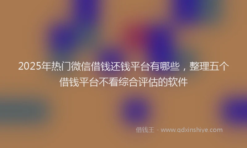 2025年热门微信借钱还钱平台有哪些，整理五个借钱平台不看综合评估的软件