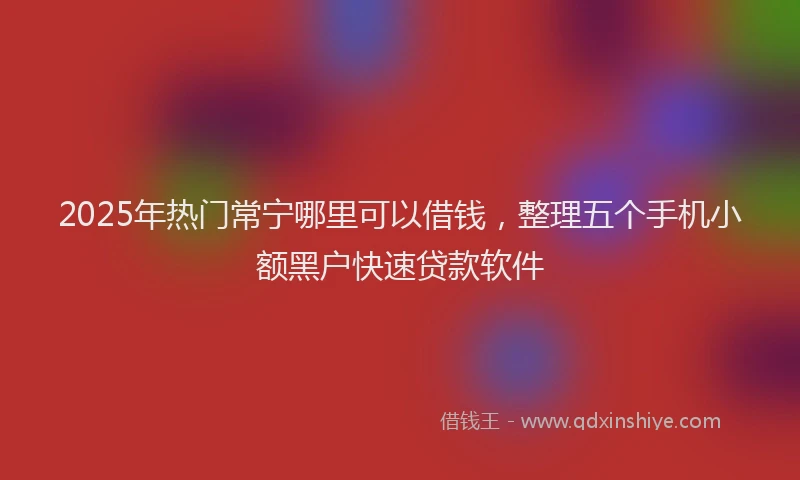 2025年热门常宁哪里可以借钱，整理五个手机小额黑户快速贷款软件