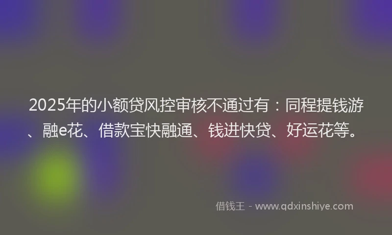 2025年的小额贷风控审核不通过有：同程提钱游、融e花、借款宝快融通、钱进快贷、好运花等。