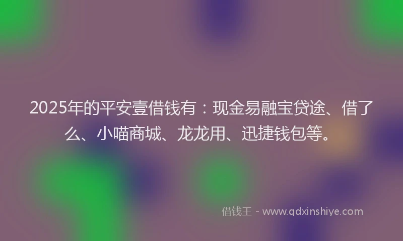 2025年的平安壹借钱有：现金易融宝贷途、借了么、小喵商城、龙龙用、迅捷钱包等。