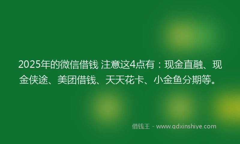 2025年的微信借钱 注意这4点有：现金直融、现金侠途、美团借钱、天天花卡、小金鱼分期等。