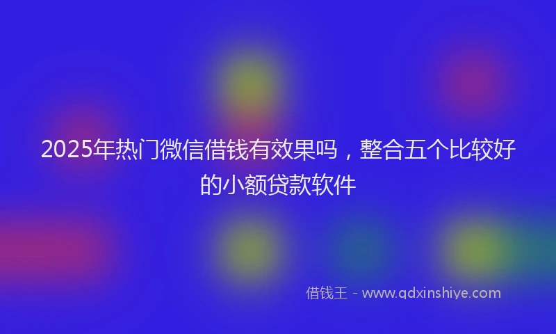 2025年热门微信借钱有效果吗，整合五个比较好的小额贷款软件