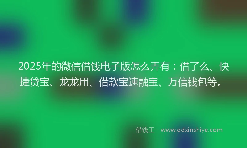 2025年的微信借钱电子版怎么弄有:借了么、快捷贷宝、龙龙用、借款宝速融宝、万信钱包等。
