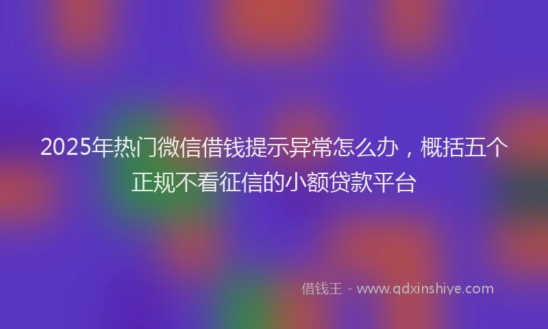 2025年热门微信借钱提示异常怎么办，概括五个正规不看征信的小额贷款平台