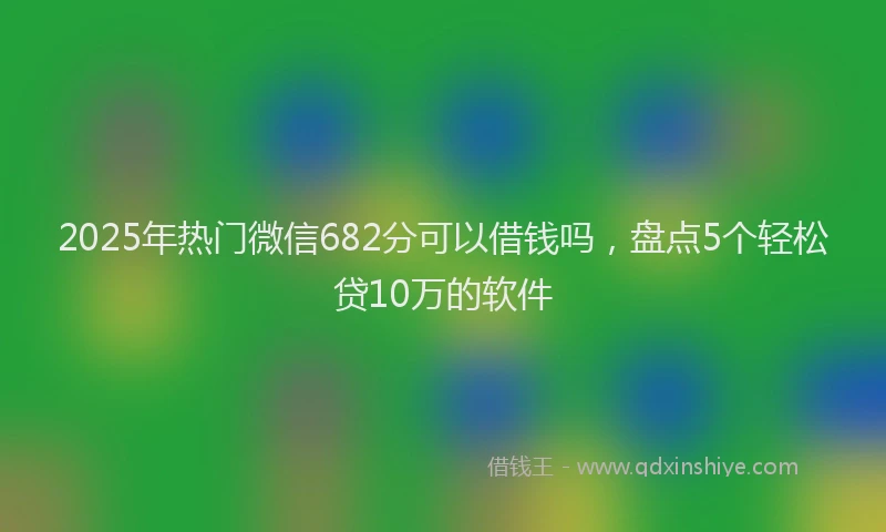 2025年热门微信682分可以借钱吗，盘点5个轻松贷10万的软件