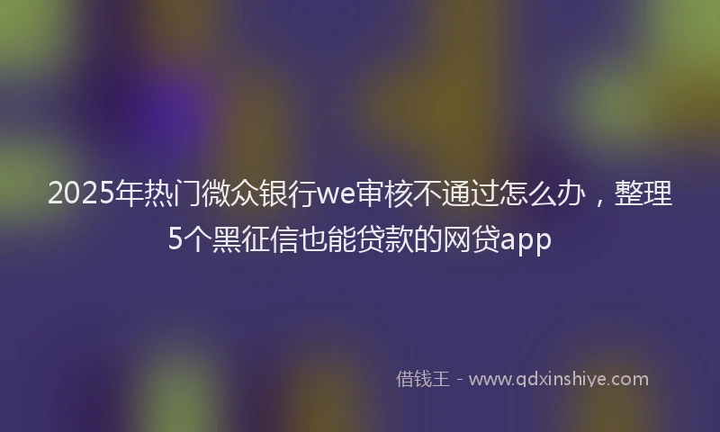2025年热门微众银行we审核不通过怎么办，整理5个黑征信也能贷款的网贷app