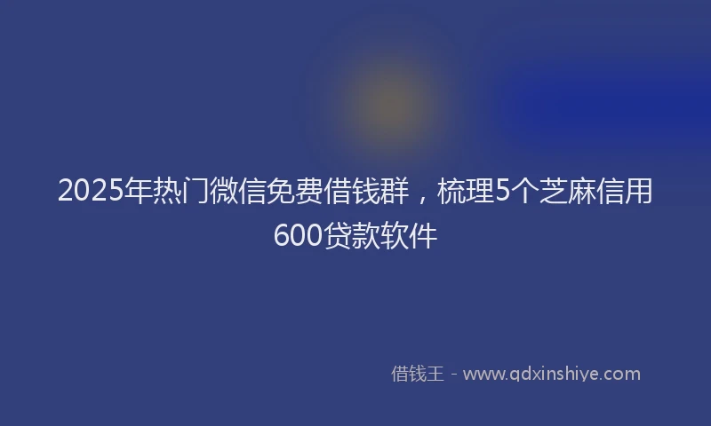 2025年热门微信免费借钱群，梳理5个芝麻信用600贷款软件