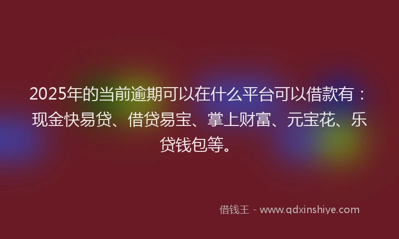 2025年的当前逾期可以在什么平台可以借款有：现金快易贷、借贷易宝、掌上财富、元宝花、乐贷钱包等。