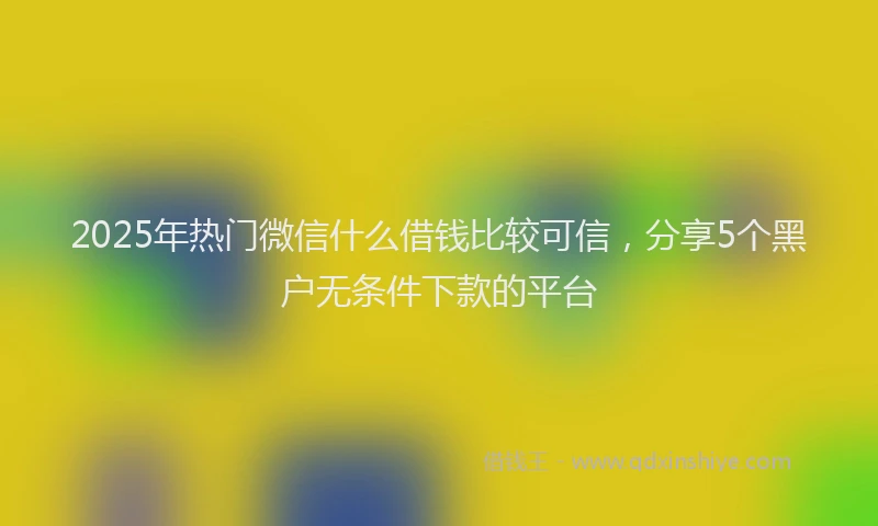 2025年热门微信什么借钱比较可信，分享5个黑户无条件下款的平台