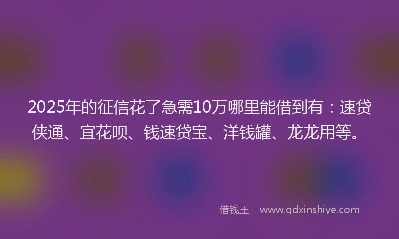 2025年的征信花了急需10万哪里能借到有：速贷侠通、宜花呗、钱速贷宝、洋钱罐、龙龙用等。