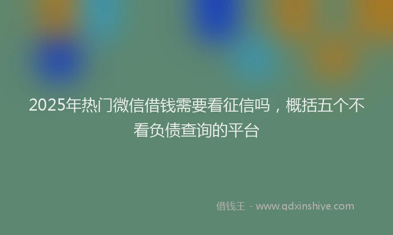 2025年热门微信借钱需要看征信吗，概括五个不看负债查询的平台