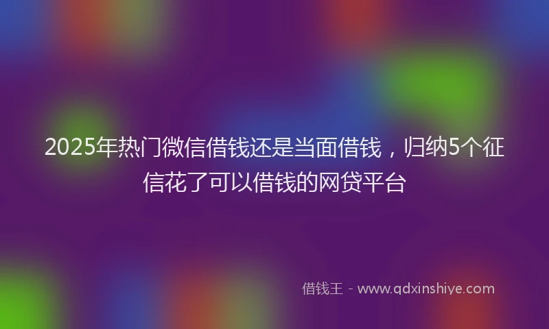 2025年热门微信借钱还是当面借钱，归纳5个征信花了可以借钱的网贷平台