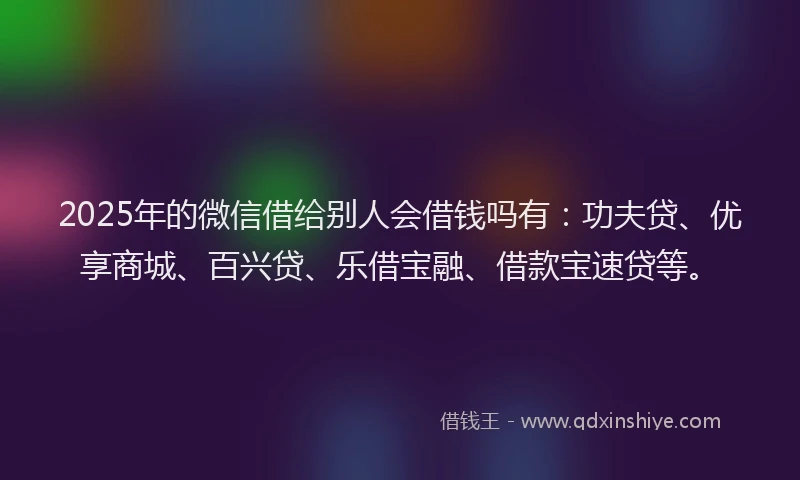 2025年的微信借给别人会借钱吗有：功夫贷、优享商城、百兴贷、乐借宝融、借款宝速贷等。