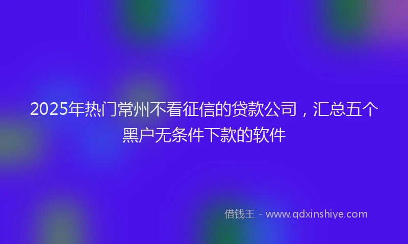 2025年热门常州不看征信的贷款公司，汇总五个黑户无条件下款的软件