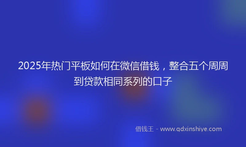 2025年热门平板如何在微信借钱，整合五个周周到贷款相同系列的口子