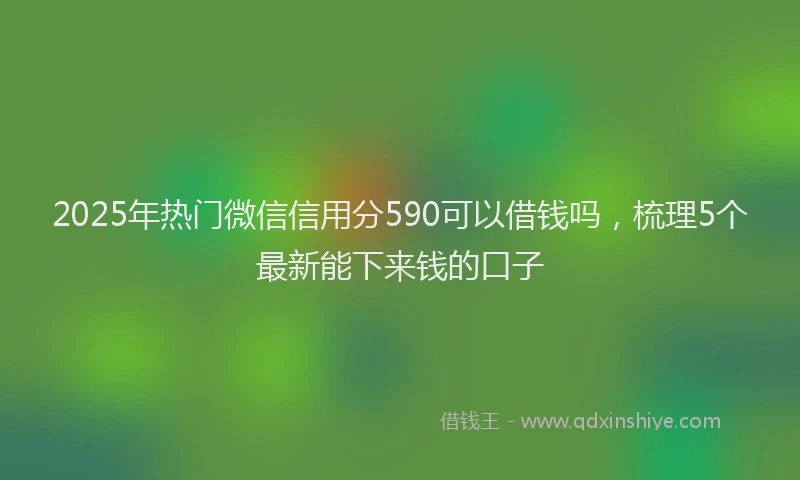 2025年热门微信信用分590可以借钱吗，梳理5个最新能下来钱的口子