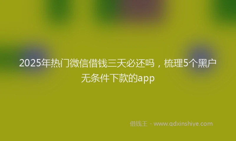 2025年热门微信借钱三天必还吗，梳理5个黑户无条件下款的app