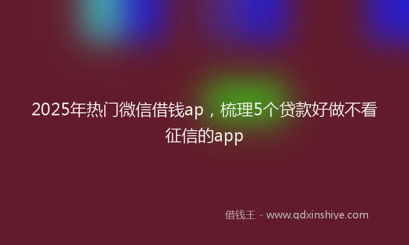 2025年热门微信借钱ap，梳理5个贷款好做不看征信的app