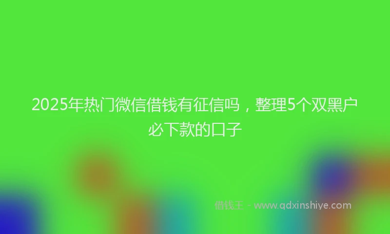 2025年热门微信借钱有征信吗,整理5个双黑户必下款的口子