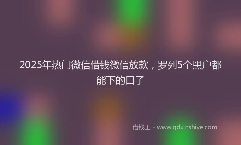 2025年热门微信借钱微信放款，罗列5个黑户都能下的口子