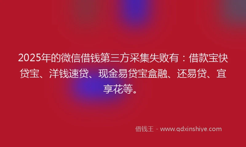 2025年的微信借钱第三方采集失败有：借款宝快贷宝、洋钱速贷、现金易贷宝盒融、还易贷、宜享花等。