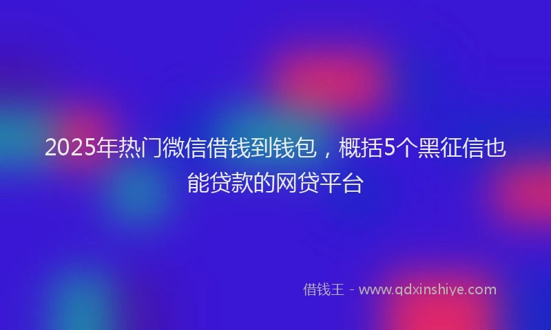 2025年热门微信借钱到钱包,概括5个黑征信也能贷款的网贷平台