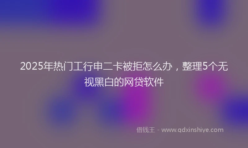 2025年热门工行申二卡被拒怎么办，整理5个无视黑白的网贷软件