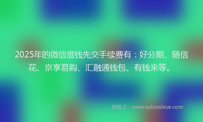 2025年的微信借钱先交手续费有：好分期、随信花、京享易购、汇融通钱包、有钱来等。