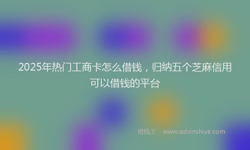 2025年热门工商卡怎么借钱，归纳五个芝麻信用可以借钱的平台