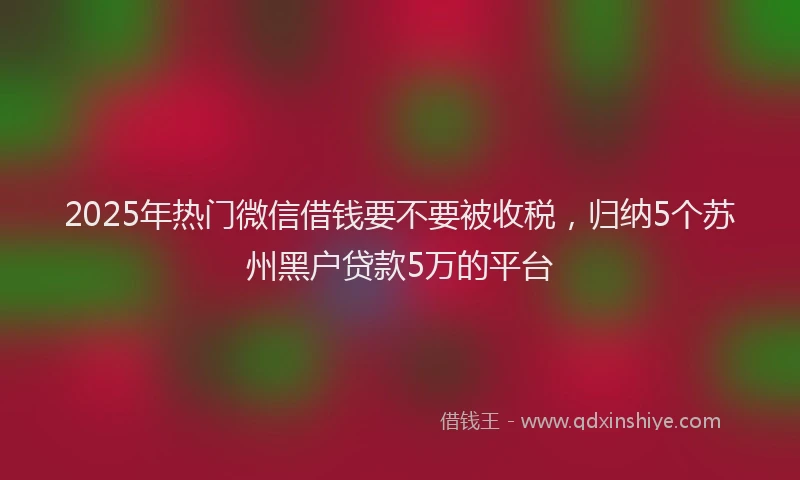 2025年热门微信借钱要不要被收税，归纳5个苏州黑户贷款5万的平台