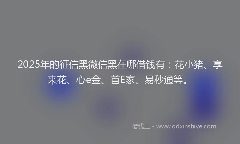 2025年的征信黑微信黑在哪借钱有：花小猪、享来花、心e金、首E家、易秒通等。