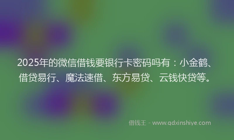 2025年的微信借钱要银行卡密码吗有：小金鹤、借贷易行、魔法速借、东方易贷、云钱快贷等。