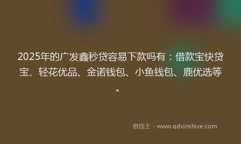 2025年的广发鑫秒贷容易下款吗有：借款宝快贷宝、轻花优品、金诺钱包、小鱼钱包、鹿优选等。