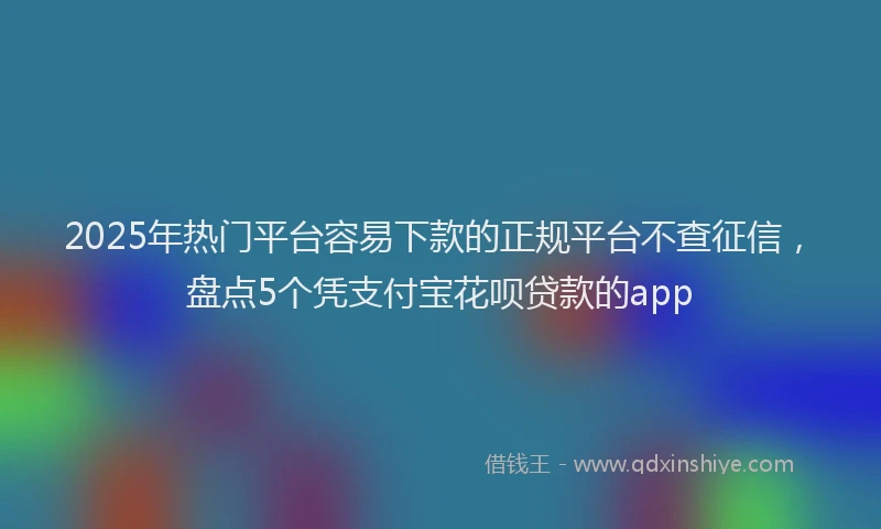 2025年热门平台容易下款的正规平台不查征信，盘点5个凭支付宝花呗贷款的app