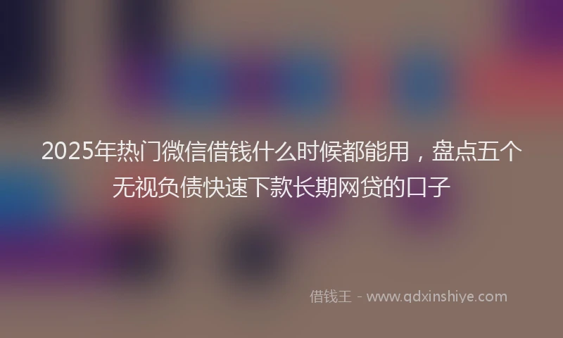 2025年热门微信借钱什么时候都能用，盘点五个无视负债快速下款长期网贷的口子