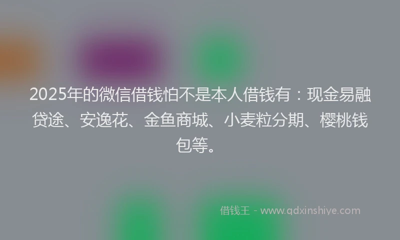 2025年的微信借钱怕不是本人借钱有：现金易融贷途、安逸花、金鱼商城、小麦粒分期、樱桃钱包等。