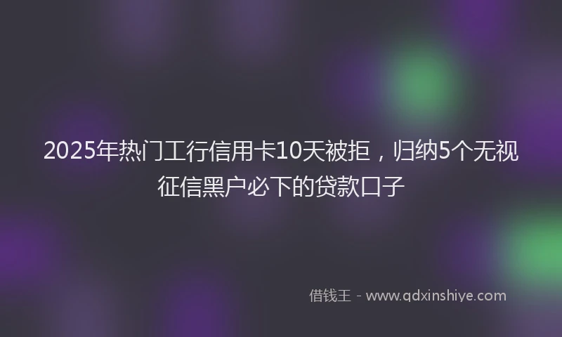 2025年热门工行信用卡10天被拒，归纳5个无视征信黑户必下的贷款口子