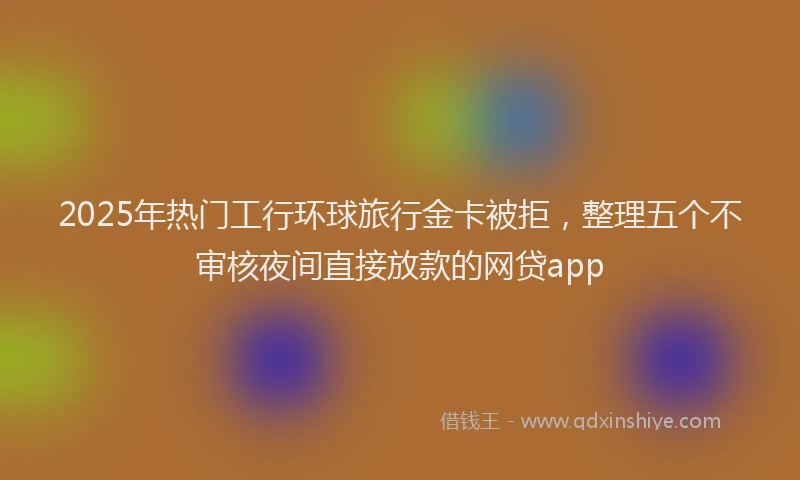 2025年热门工行环球旅行金卡被拒，整理五个不审核夜间直接放款的网贷app