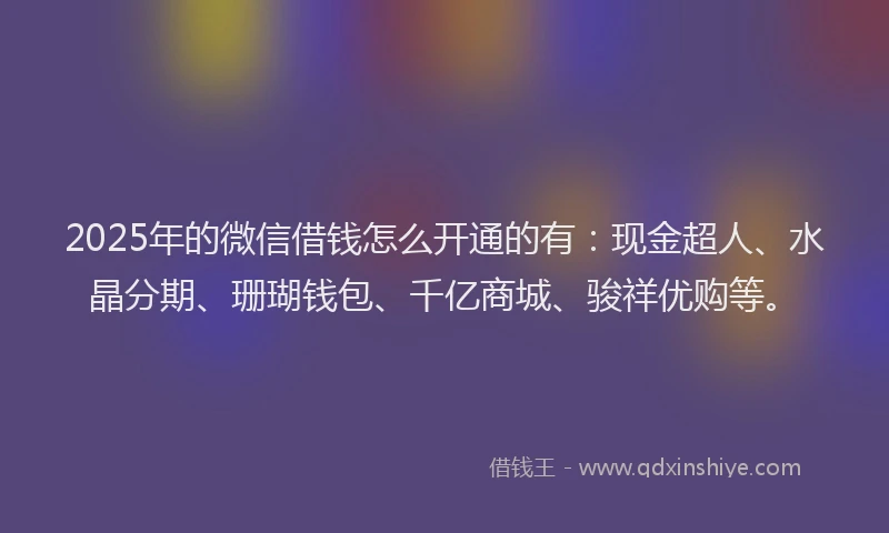 2025年的微信借钱怎么开通的有：现金超人、水晶分期、珊瑚钱包、千亿商城、骏祥优购等。