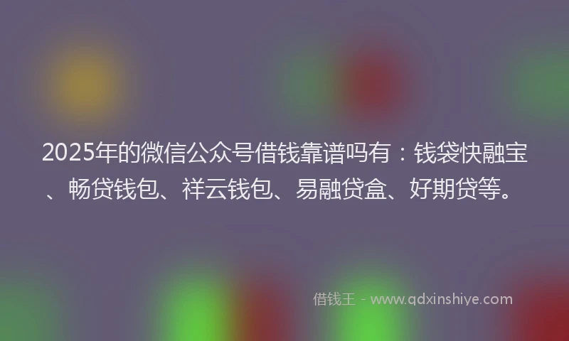2025年的微信公众号借钱靠谱吗有：钱袋快融宝、畅贷钱包、祥云钱包、易融贷盒、好期贷等。
