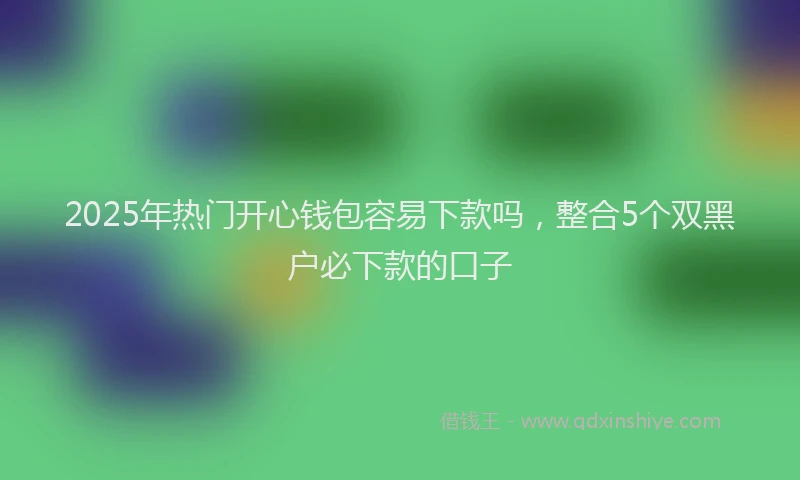 2025年热门开心钱包容易下款吗，整合5个双黑户必下款的口子