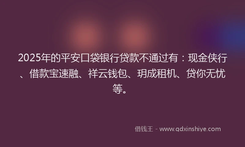 2025年的平安口袋银行贷款不通过有：现金侠行、借款宝速融、祥云钱包、玥成租机、贷你无忧等。