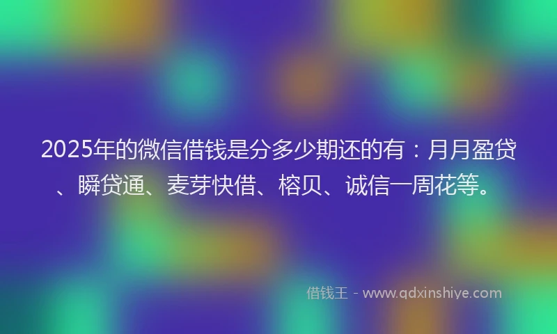 2025年的微信借钱是分多少期还的有：月月盈贷、瞬贷通、麦芽快借、榕贝、诚信一周花等。