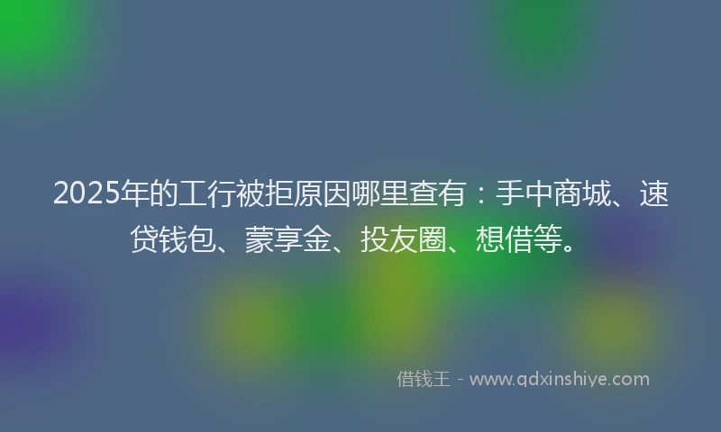 2025年的工行被拒原因哪里查有：手中商城、速贷钱包、蒙享金、投友圈、想借等。