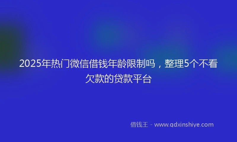 2025年热门微信借钱年龄限制吗,整理5个不看欠款的贷款平台
