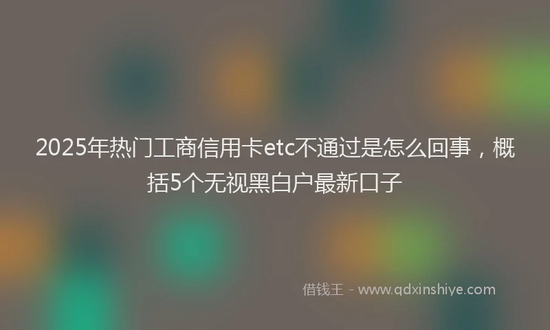 2025年热门工商信用卡etc不通过是怎么回事，概括5个无视黑白户最新口子