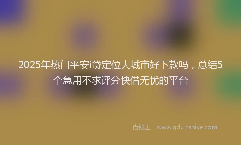 2025年热门平安i贷定位大城市好下款吗，总结5个急用不求评分快借无忧的平台